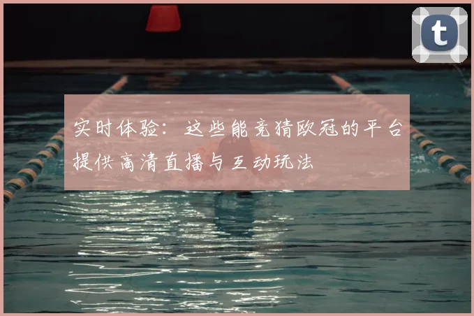 实时体验：这些能竞猜欧冠的平台提供高清直播与互动玩法