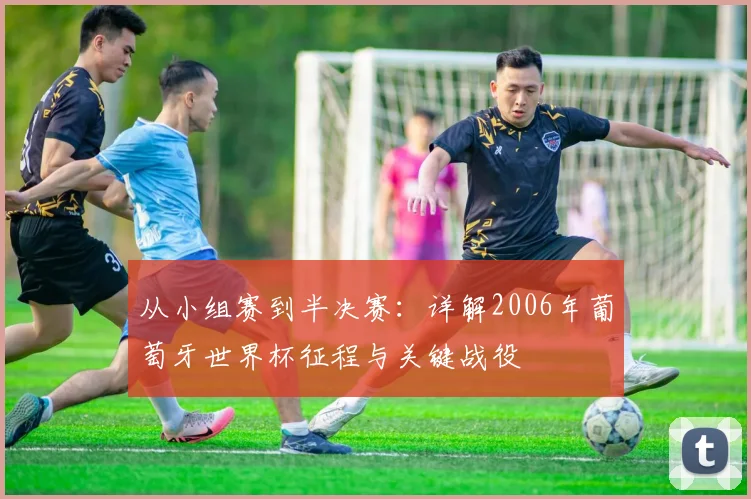 从小组赛到半决赛：详解2006年葡萄牙世界杯征程与关键战役