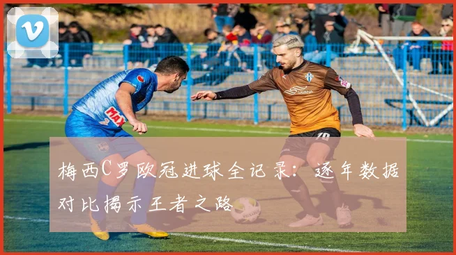 梅西C罗欧冠进球全记录：逐年数据对比揭示王者之路