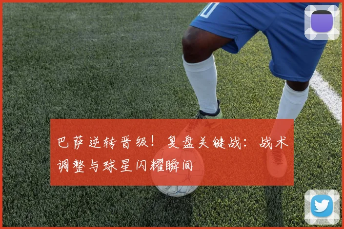 巴萨逆转晋级！复盘关键战：战术调整与球星闪耀瞬间