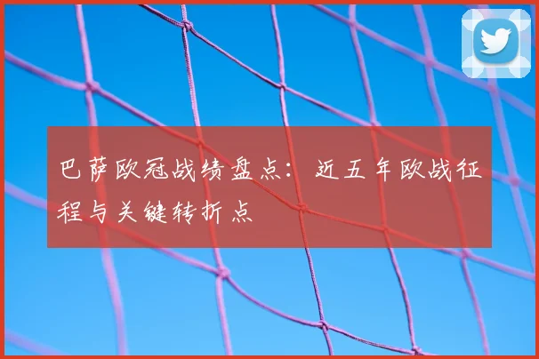巴萨欧冠战绩盘点：近五年欧战征程与关键转折点