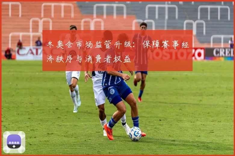 冬奥会市场监管升级：保障赛事经济秩序与消费者权益