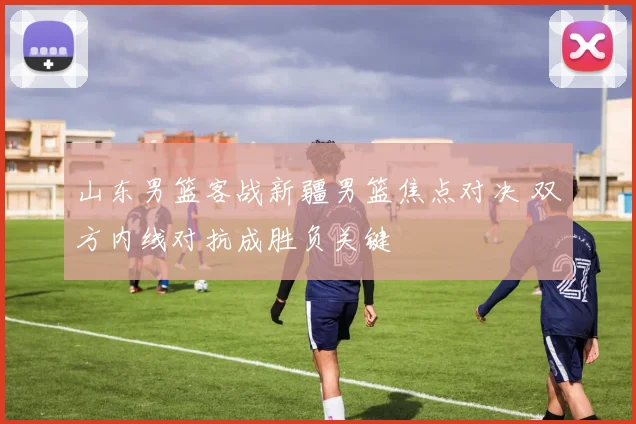 山东男篮客战新疆男篮焦点对决 双方内线对抗成胜负关键