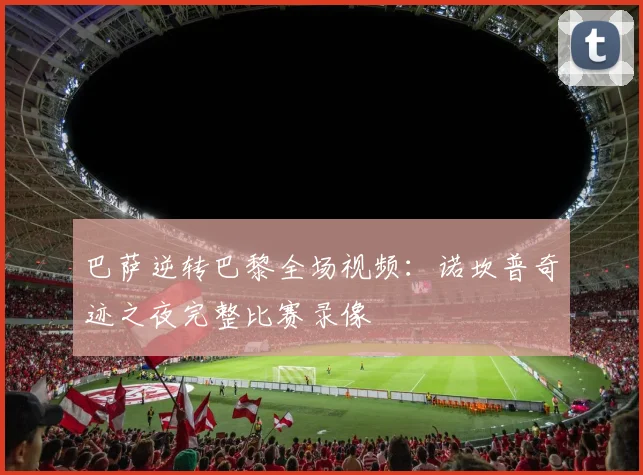 巴萨逆转巴黎全场视频：诺坎普奇迹之夜完整比赛录像