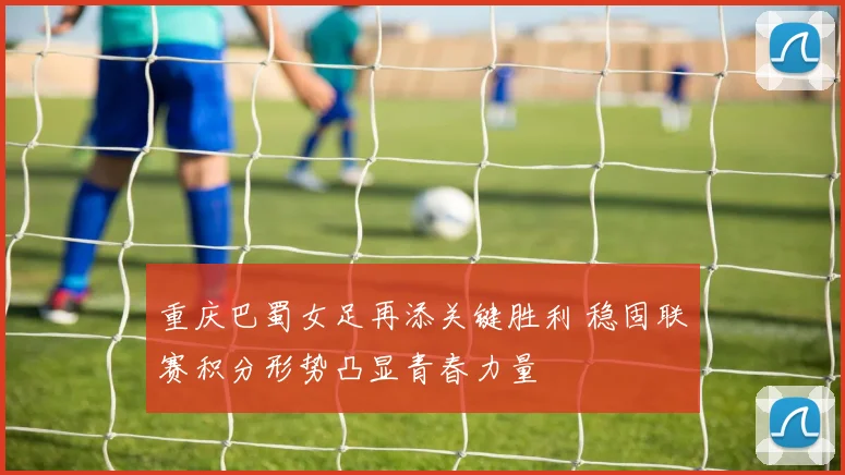 重庆巴蜀女足再添关键胜利 稳固联赛积分形势凸显青春力量