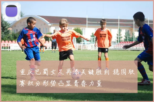 重庆巴蜀女足再添关键胜利 稳固联赛积分形势凸显青春力量