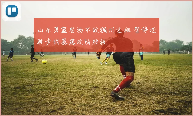 山东男篮客场不敌稠州金租 暂停连胜步伐暴露攻防短板