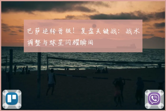 巴萨逆转晋级！复盘关键战：战术调整与球星闪耀瞬间