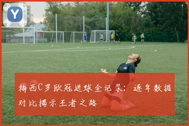 梅西C罗欧冠进球全记录：逐年数据对比揭示王者之路