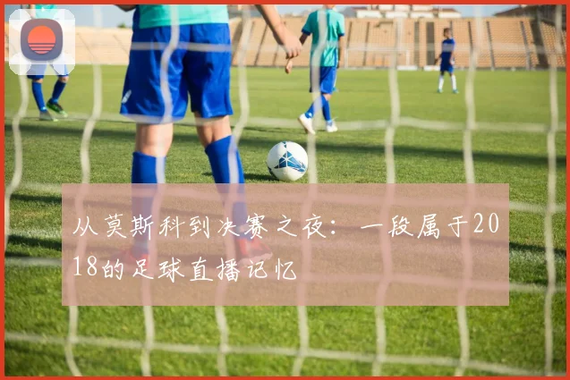 从莫斯科到决赛之夜：一段属于2018的足球直播记忆