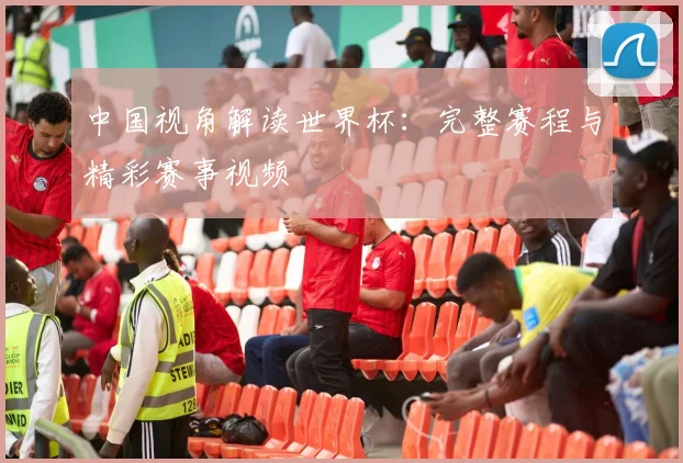 中国视角解读世界杯:完整赛程与精彩赛事视频
