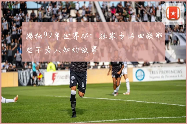 揭秘99年世界杯:独家专访回顾那些不为人知的故事