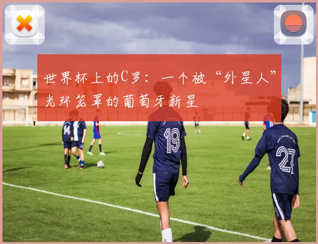 世界杯上的C罗：一个被“外星人”光环笼罩的葡萄牙新星