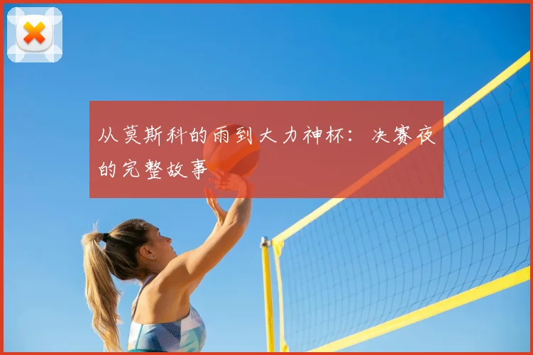 从莫斯科的雨到大力神杯：决赛夜的完整故事