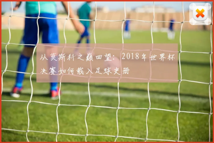 从莫斯科之巅回望：2018年世界杯决赛如何载入足球史册