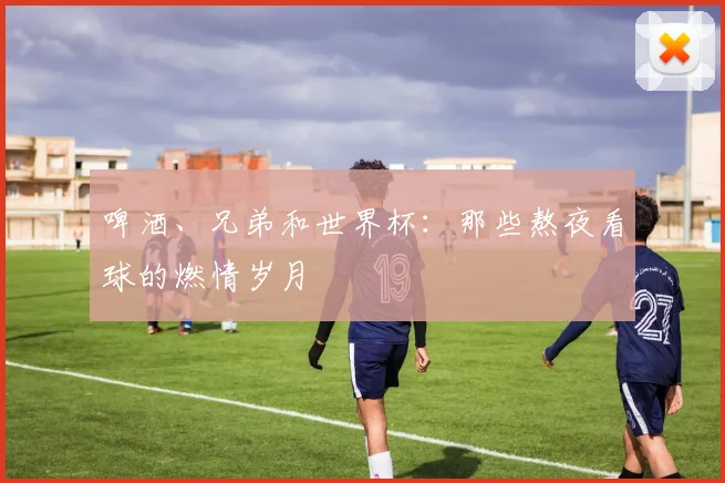 啤酒、兄弟和世界杯：那些熬夜看球的燃情岁月