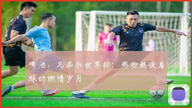 啤酒、兄弟和世界杯：那些熬夜看球的燃情岁月
