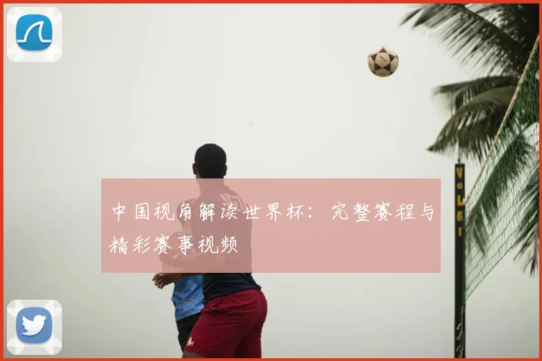 中国视角解读世界杯：完整赛程与精彩赛事视频